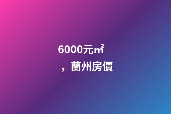 6000元/㎡，蘭州房價